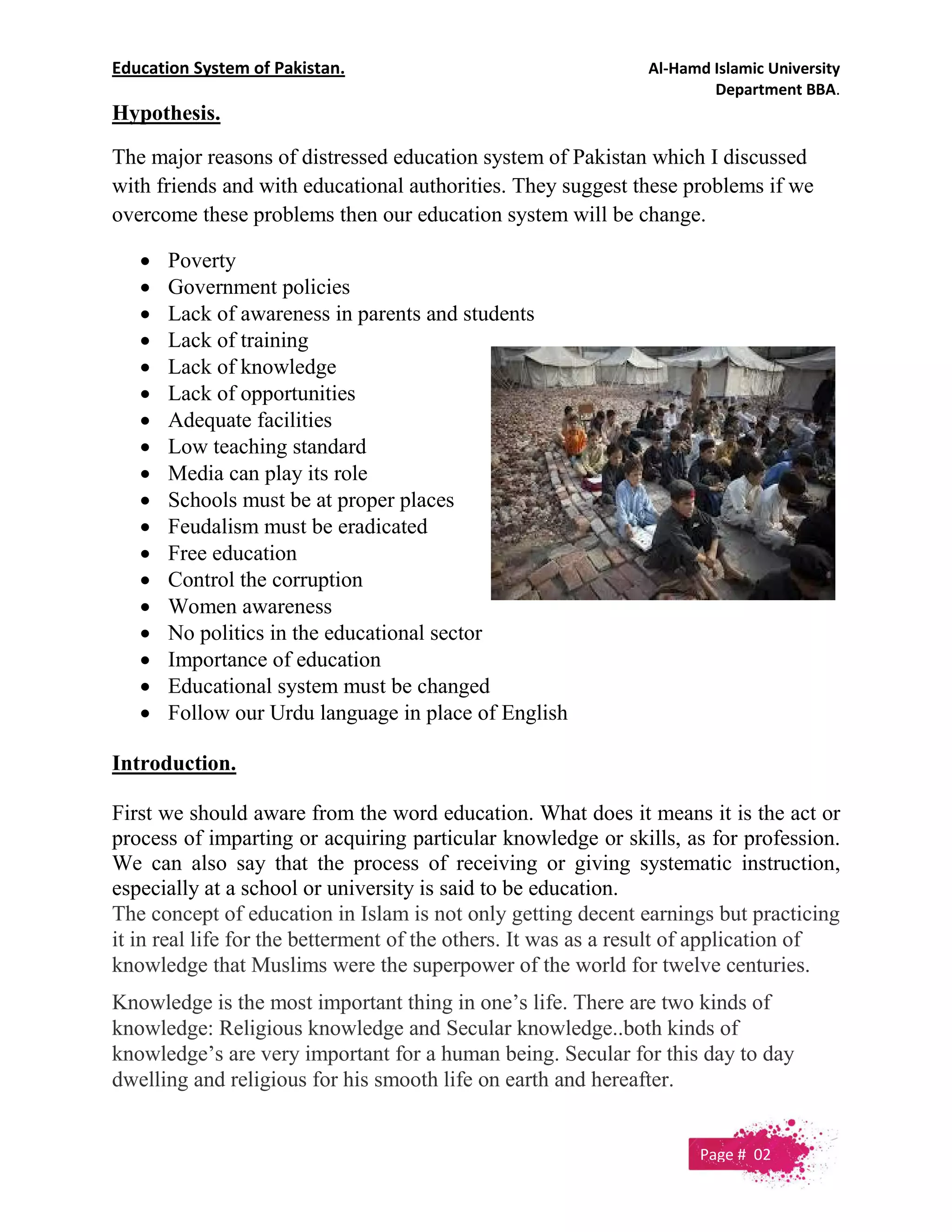 Education System of Pakistan. Al-Hamd Islamic University
Department BBA.
Hypothesis.
The major reasons of distressed education system of Pakistan which I discussed
with friends and with educational authorities. They suggest these problems if we
overcome these problems then our education system will be change.
 Poverty
 Government policies
 Lack of awareness in parents and students
 Lack of training
 Lack of knowledge
 Lack of opportunities
 Adequate facilities
 Low teaching standard
 Media can play its role
 Schools must be at proper places
 Feudalism must be eradicated
 Free education
 Control the corruption
 Women awareness
 No politics in the educational sector
 Importance of education
 Educational system must be changed
 Follow our Urdu language in place of English
Introduction.
First we should aware from the word education. What does it means it is the act or
process of imparting or acquiring particular knowledge or skills, as for profession.
We can also say that the process of receiving or giving systematic instruction,
especially at a school or university is said to be education.
The concept of education in Islam is not only getting decent earnings but practicing
it in real life for the betterment of the others. It was as a result of application of
knowledge that Muslims were the superpower of the world for twelve centuries.
Knowledge is the most important thing in one’s life. There are two kinds of
knowledge: Religious knowledge and Secular knowledge..both kinds of
knowledge’s are very important for a human being. Secular for this day to day
dwelling and religious for his smooth life on earth and hereafter.
Page # 02
 