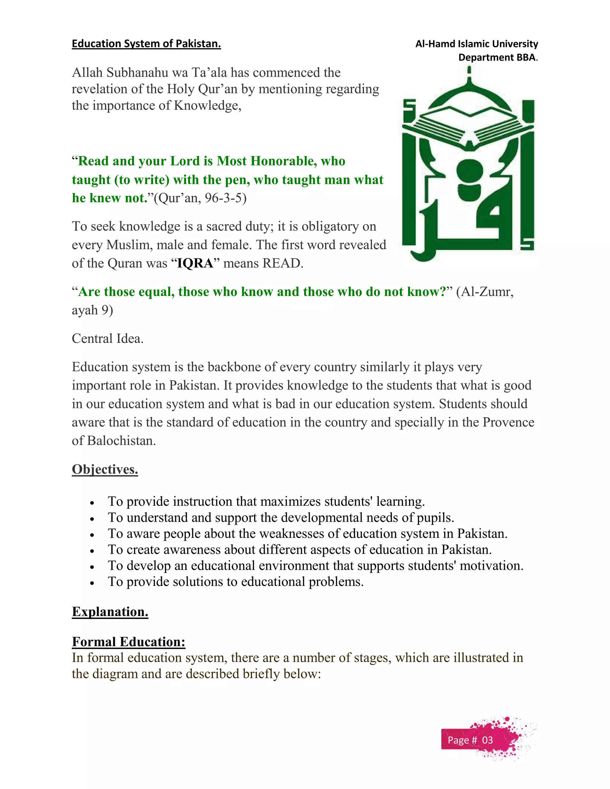 Education System of Pakistan. Al-Hamd Islamic University
Department BBA.
Allah Subhanahu wa Ta’ala has commenced the
revelation of the Holy Qur’an by mentioning regarding
the importance of Knowledge,
“Read and your Lord is Most Honorable, who
taught (to write) with the pen, who taught man what
he knew not.”(Qur’an, 96-3-5)
To seek knowledge is a sacred duty; it is obligatory on
every Muslim, male and female. The first word revealed
of the Quran was “IQRA” means READ.
“Are those equal, those who know and those who do not know?” (Al-Zumr,
ayah 9)
Central Idea.
Education system is the backbone of every country similarly it plays very
important role in Pakistan. It provides knowledge to the students that what is good
in our education system and what is bad in our education system. Students should
aware that is the standard of education in the country and specially in the Provence
of Balochistan.
Objectives.
 To provide instruction that maximizes students' learning.
 To understand and support the developmental needs of pupils.
 To aware people about the weaknesses of education system in Pakistan.
 To create awareness about different aspects of education in Pakistan.
 To develop an educational environment that supports students' motivation.
 To provide solutions to educational problems.
Explanation.
Formal Education:
In formal education system, there are a number of stages, which are illustrated in
the diagram and are described briefly below:
Page # 03
 
