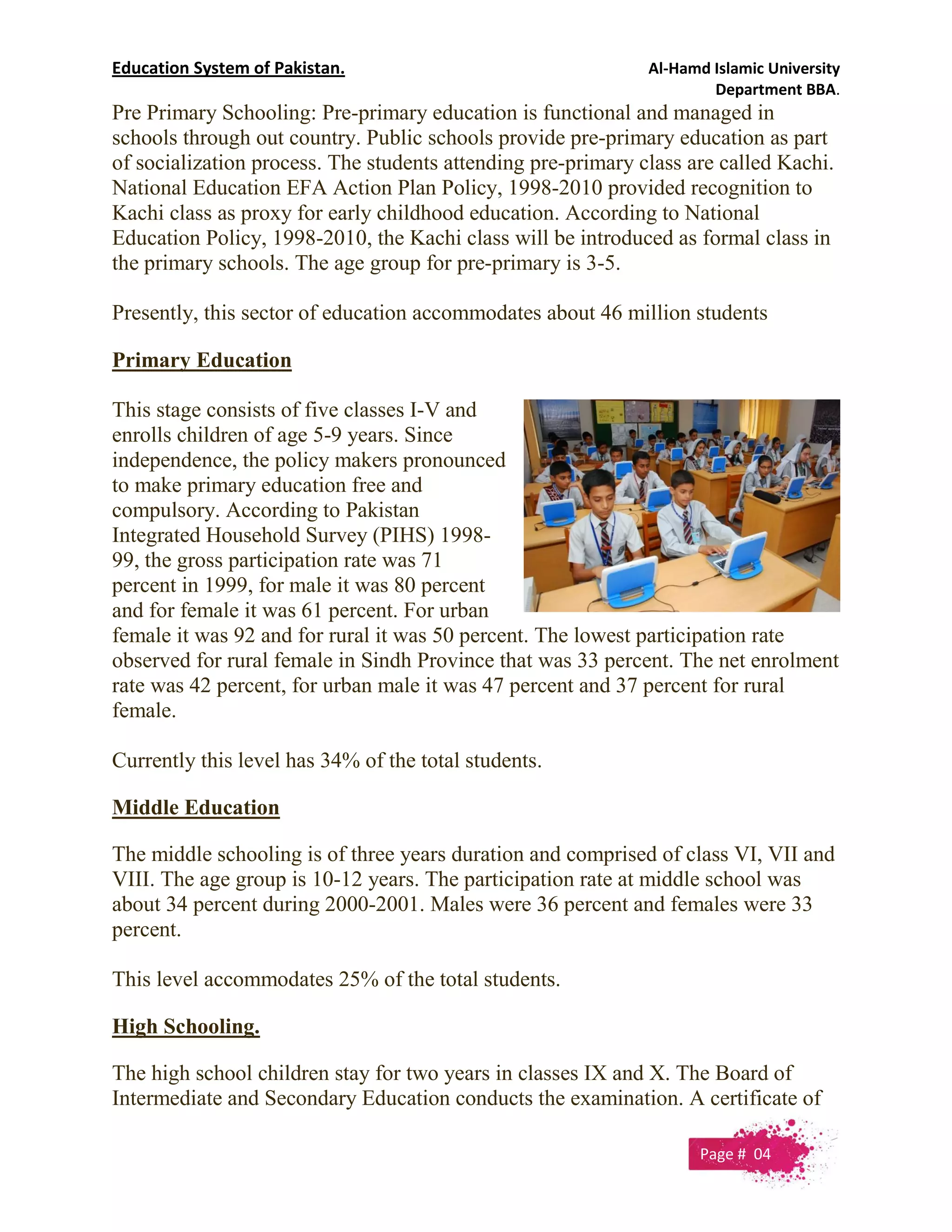 Education System of Pakistan. Al-Hamd Islamic University
Department BBA.
Pre Primary Schooling: Pre-primary education is functional and managed in
schools through out country. Public schools provide pre-primary education as part
of socialization process. The students attending pre-primary class are called Kachi.
National Education EFA Action Plan Policy, 1998-2010 provided recognition to
Kachi class as proxy for early childhood education. According to National
Education Policy, 1998-2010, the Kachi class will be introduced as formal class in
the primary schools. The age group for pre-primary is 3-5.
Presently, this sector of education accommodates about 46 million students
Primary Education
This stage consists of five classes I-V and
enrolls children of age 5-9 years. Since
independence, the policy makers pronounced
to make primary education free and
compulsory. According to Pakistan
Integrated Household Survey (PIHS) 1998-
99, the gross participation rate was 71
percent in 1999, for male it was 80 percent
and for female it was 61 percent. For urban
female it was 92 and for rural it was 50 percent. The lowest participation rate
observed for rural female in Sindh Province that was 33 percent. The net enrolment
rate was 42 percent, for urban male it was 47 percent and 37 percent for rural
female.
Currently this level has 34% of the total students.
Middle Education
The middle schooling is of three years duration and comprised of class VI, VII and
VIII. The age group is 10-12 years. The participation rate at middle school was
about 34 percent during 2000-2001. Males were 36 percent and females were 33
percent.
This level accommodates 25% of the total students.
High Schooling.
The high school children stay for two years in classes IX and X. The Board of
Intermediate and Secondary Education conducts the examination. A certificate of
Page # 04
 