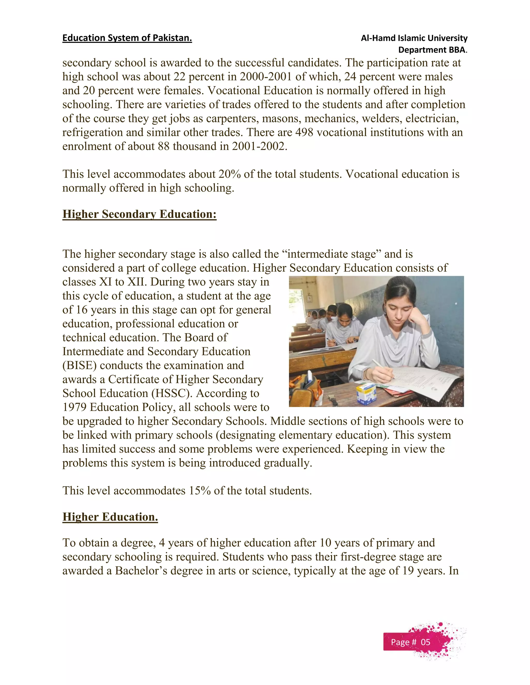 Education System of Pakistan. Al-Hamd Islamic University
Department BBA.
secondary school is awarded to the successful candidates. The participation rate at
high school was about 22 percent in 2000-2001 of which, 24 percent were males
and 20 percent were females. Vocational Education is normally offered in high
schooling. There are varieties of trades offered to the students and after completion
of the course they get jobs as carpenters, masons, mechanics, welders, electrician,
refrigeration and similar other trades. There are 498 vocational institutions with an
enrolment of about 88 thousand in 2001-2002.
This level accommodates about 20% of the total students. Vocational education is
normally offered in high schooling.
Higher Secondary Education:
The higher secondary stage is also called the “intermediate stage” and is
considered a part of college education. Higher Secondary Education consists of
classes XI to XII. During two years stay in
this cycle of education, a student at the age
of 16 years in this stage can opt for general
education, professional education or
technical education. The Board of
Intermediate and Secondary Education
(BISE) conducts the examination and
awards a Certificate of Higher Secondary
School Education (HSSC). According to
1979 Education Policy, all schools were to
be upgraded to higher Secondary Schools. Middle sections of high schools were to
be linked with primary schools (designating elementary education). This system
has limited success and some problems were experienced. Keeping in view the
problems this system is being introduced gradually.
This level accommodates 15% of the total students.
Higher Education.
To obtain a degree, 4 years of higher education after 10 years of primary and
secondary schooling is required. Students who pass their first-degree stage are
awarded a Bachelor’s degree in arts or science, typically at the age of 19 years. In
Page # 05
 
