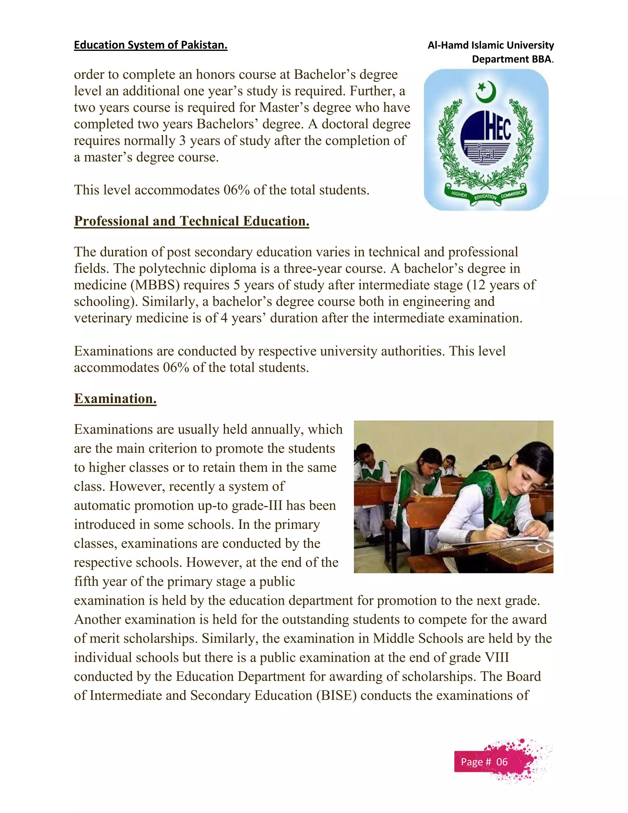 Education System of Pakistan. Al-Hamd Islamic University
Department BBA.
order to complete an honors course at Bachelor’s degree
level an additional one year’s study is required. Further, a
two years course is required for Master’s degree who have
completed two years Bachelors’ degree. A doctoral degree
requires normally 3 years of study after the completion of
a master’s degree course.
This level accommodates 06% of the total students.
Professional and Technical Education.
The duration of post secondary education varies in technical and professional
fields. The polytechnic diploma is a three-year course. A bachelor’s degree in
medicine (MBBS) requires 5 years of study after intermediate stage (12 years of
schooling). Similarly, a bachelor’s degree course both in engineering and
veterinary medicine is of 4 years’ duration after the intermediate examination.
Examinations are conducted by respective university authorities. This level
accommodates 06% of the total students.
Examination.
Examinations are usually held annually, which
are the main criterion to promote the students
to higher classes or to retain them in the same
class. However, recently a system of
automatic promotion up-to grade-III has been
introduced in some schools. In the primary
classes, examinations are conducted by the
respective schools. However, at the end of the
fifth year of the primary stage a public
examination is held by the education department for promotion to the next grade.
Another examination is held for the outstanding students to compete for the award
of merit scholarships. Similarly, the examination in Middle Schools are held by the
individual schools but there is a public examination at the end of grade VIII
conducted by the Education Department for awarding of scholarships. The Board
of Intermediate and Secondary Education (BISE) conducts the examinations of
Page # 06
 