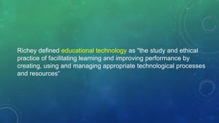 Richey defined educational technology as "the study and ethical
practice of facilitating learning and improving performance by
creating, using and managing appropriate technological processes
and resources“
 