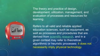 The theory and practice of design,
development, utilization, management, and
evaluation of processes and resources for
learning.
Refers to all valid and reliable applied
education sciences, such as equipment, as
well as processes and procedures that are
derived from scientific research, and in a
given context may refer to theoretical,
algorithmic or heuristic processes: it does not
necessarily imply physical technology.
 