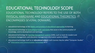 EDUCATIONAL TECHNOLOGY SCOPE
EDUCATIONAL TECHNOLOGY REFERS TO THE USE OF BOTH
PHYSICAL HARDWARE AND EDUCATIONAL THEORETICS. IT
ENCOMPASSES SEVERAL DOMAINS,
• educational technology as the theory and practice of educational approaches to learning
• educational technology as technological tools and media that assist in the communication of
knowledge, and its development and exchange
• educational technology for learning management systems (LMS), such as tools for student and
curriculum management, and education management information systems (EMIS)
• educational technology itself as an educational subject; such courses may be called "Computer Studies"
or "Information and Communication Technology (ICT)"
 