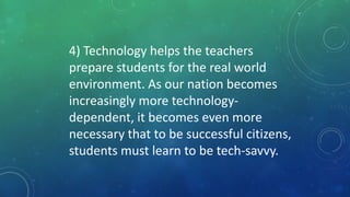 4) Technology helps the teachers
prepare students for the real world
environment. As our nation becomes
increasingly more technology-
dependent, it becomes even more
necessary that to be successful citizens,
students must learn to be tech-savvy.
 
