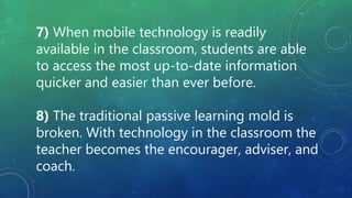 7) When mobile technology is readily
available in the classroom, students are able
to access the most up-to-date information
quicker and easier than ever before.
8) The traditional passive learning mold is
broken. With technology in the classroom the
teacher becomes the encourager, adviser, and
coach.
 