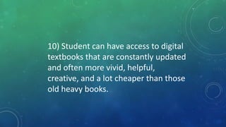 10) Student can have access to digital
textbooks that are constantly updated
and often more vivid, helpful,
creative, and a lot cheaper than those
old heavy books.
 