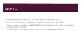 RESOURCES
 https://mycollegeguide.org/blog/2017/05/online-classes-vs-traditional-classes/
 https://www.huffingtonpost.com/avi-yashchin/will-online-learning-repl_b_4935348.html
 https://www.forbes.com/sites/quora/2018/05/08/will-online-education-replace-classroom-education-
anytime-soon/#6c3ac7a4690c
 https://www.ies.ncsu.edu/resources/white-papers/pros-and-cons-of-online-education/
 