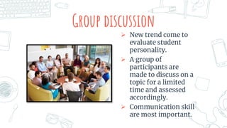 Group discussion
 New trend come to
evaluate student
personality.
 A group of
participants are
made to discuss on a
topic for a limited
time and assessed
accordingly.
 Communication skill
are most important.
 