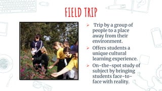 FIELD TRIP
 Trip by a group of
people to a place
away from their
environment.
 Offers students a
unique cultural
learning experience.
 On-the-spot study of
subject by bringing
students face-to-
face with reality.
 