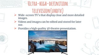 Ultra-high-definition
television(uhdtv)
 Wide-screen TV’s that display clear and more detailed
images.
 Videos and images can be edited and stored for later
use.
 Provides a high quality 3D theatre presentation.
 