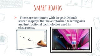 Smart boards
 These are computers with large, HD touch
screen displays that have reformed teaching aids
and instructional technologies used in
classrooms.
 