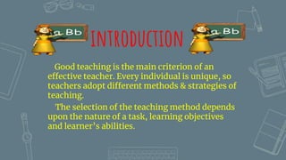 introduction
Good teaching is the main criterion of an
effective teacher. Every individual is unique, so
teachers adopt different methods & strategies of
teaching.
The selection of the teaching method depends
upon the nature of a task, learning objectives
and learner’s abilities.
 