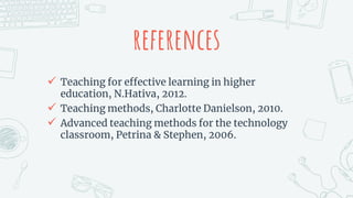 references
 Teaching for effective learning in higher
education, N.Hativa, 2012.
 Teaching methods, Charlotte Danielson, 2010.
 Advanced teaching methods for the technology
classroom, Petrina & Stephen, 2006.
 