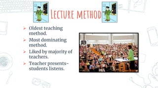 Lecture method
 Oldest teaching
method.
 Most dominating
method.
 Liked by majority of
teachers.
 Teacher presents-
students listens.
 