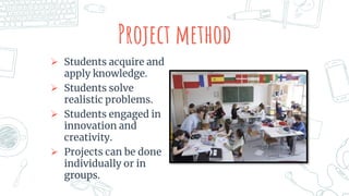 Project method
 Students acquire and
apply knowledge.
 Students solve
realistic problems.
 Students engaged in
innovation and
creativity.
 Projects can be done
individually or in
groups.
 