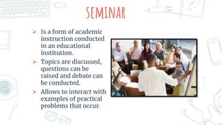 seminar
 Is a form of academic
instruction conducted
in an educational
institution.
 Topics are discussed,
questions can be
raised and debate can
be conducted.
 Allows to interact with
examples of practical
problems that occur.
 