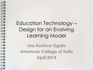 Education Technology –
Design for an Evolving
Learning Model
Lisa Kostova Ogata
American College of Sofia
April 2014
 