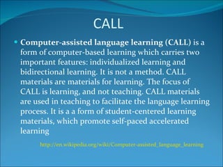 CALL Computer-assisted language learning (CALL)  is a form of computer-based learning which carries two important features: individualized learning and bidirectional learning. It is not a method. CALL materials are materials for learning. The focus of CALL is learning, and not teaching. CALL materials are used in teaching to facilitate the language learning process. It is a a form of student-centered learning materials, which promote self-paced accelerated learning http://en.wikipedia.org/wiki/Computer-assisted_language_learning   