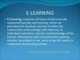 E-LEARNING E-learning  comprises all forms of electronically supported learning and teaching, which are procedural in character and aim to effect the construction of knowledge with reference to individual experience, practice and knowledge of the learner. Information and communication systems, whether networked or not, serve as specific media to implement the learning process http://en.wikipedia.org/wiki/Electronic_learning   