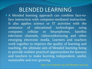 BLENDED LEARNING A blended learning approach can combine face-to-face instruction with computer-mediated instruction. It also applies science or IT activities with the assistance of educational technologies using computer, cellular or Smartphones, Satellite television channels, videoconferencing and other emerging electronic media. Learners and teachers work together to improve the quality of learning and teaching, the ultimate aim of blended learning being to provide realistic practical opportunities for learners and teachers to make learning independent, useful, sustainable and ever growing http://en.wikipedia.org/wiki/Blended_learning   