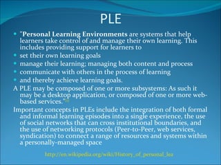 PLE " Personal Learning Environments  are systems that help learners take control of and manage their own learning. This includes providing support for learners to set their own learning goals manage their learning; managing both content and process communicate with others in the process of learning and thereby achieve learning goals. A PLE may be composed of one or more subsystems: As such it may be a desktop application, or composed of one or more web-based services." [1] Important concepts in PLEs include the integration of both formal and informal learning episodes into a single experience, the use of social networks that can cross institutional boundaries, and the use of networking protocols (Peer-to-Peer, web services, syndication) to connect a range of resources and systems within a personally-managed space http://en.wikipedia.org/wiki/History_of_personal_learning_environments   