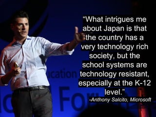 “What intrigues me 
about Japan is that 
the country has a 
very technology rich 
society, but the 
school systems are 
technology resistant, 
especially at the K-12 
level.” 
-Anthony Salcito, Microsoft 
 