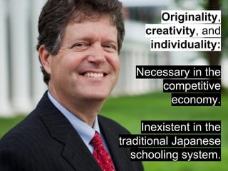 Originality, 
creativity, and 
individuality: 
Necessary in the 
competitive 
economy. 
Inexistent in the 
traditional Japanese 
schooling system. 
 
