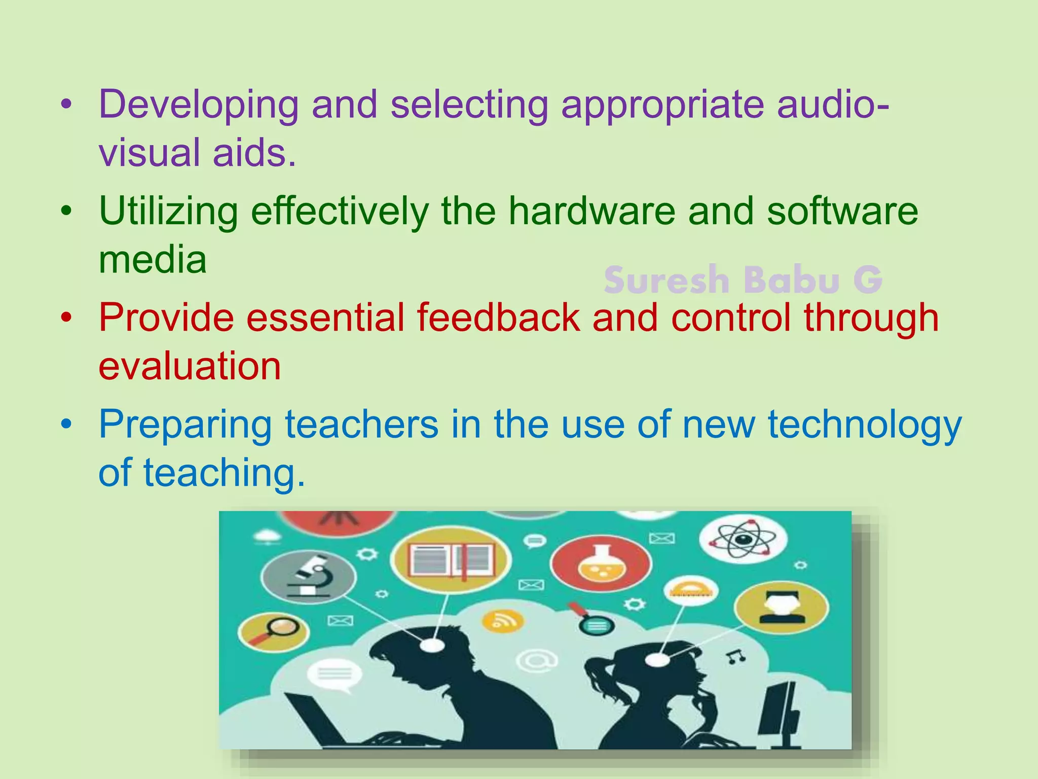 Suresh Babu G
• Developing and selecting appropriate audio-
visual aids.
• Utilizing effectively the hardware and software
media
• Provide essential feedback and control through
evaluation
• Preparing teachers in the use of new technology
of teaching.
 