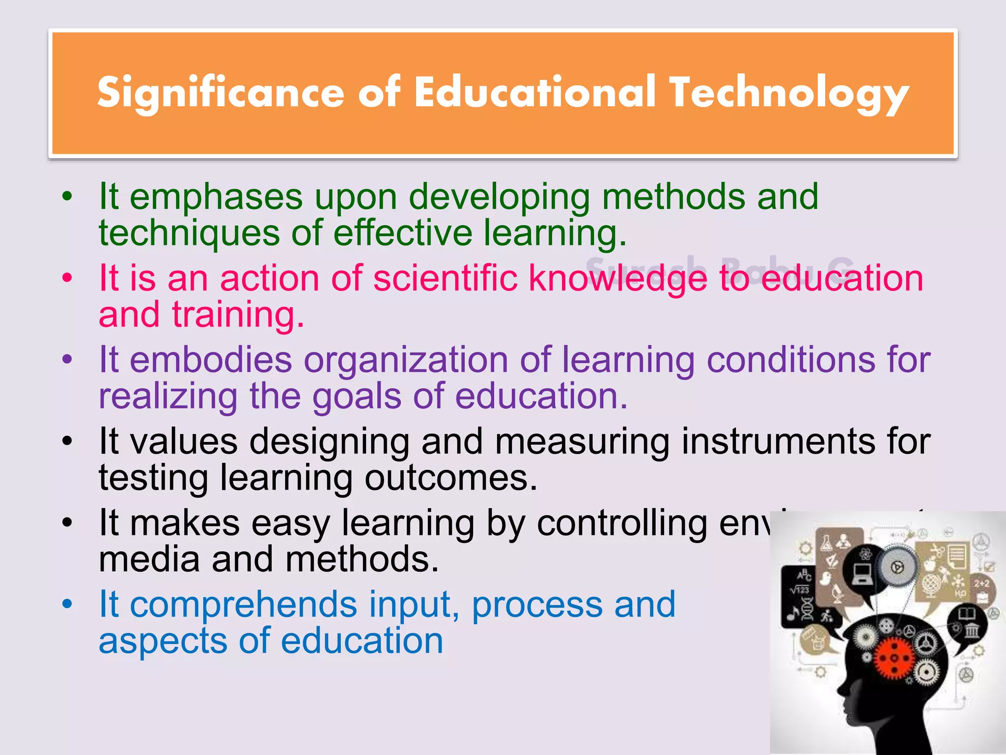 Suresh Babu G
Significance of Educational Technology
• It emphases upon developing methods and
techniques of effective learning.
• It is an action of scientific knowledge to education
and training.
• It embodies organization of learning conditions for
realizing the goals of education.
• It values designing and measuring instruments for
testing learning outcomes.
• It makes easy learning by controlling environment,
media and methods.
• It comprehends input, process and output
aspects of education
 