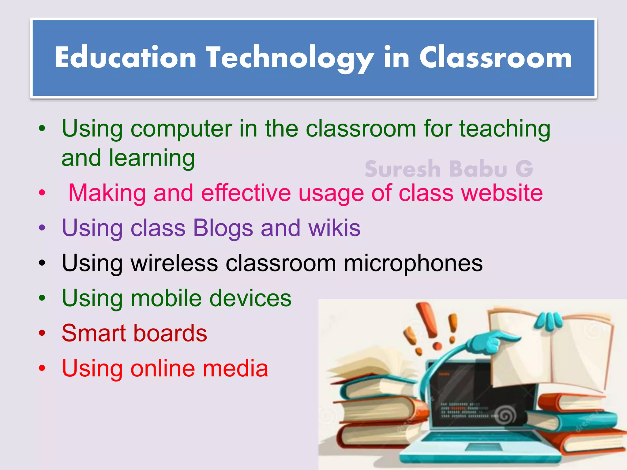 Suresh Babu G
Education Technology in Classroom
• Using computer in the classroom for teaching
and learning
• Making and effective usage of class website
• Using class Blogs and wikis
• Using wireless classroom microphones
• Using mobile devices
• Smart boards
• Using online media
 