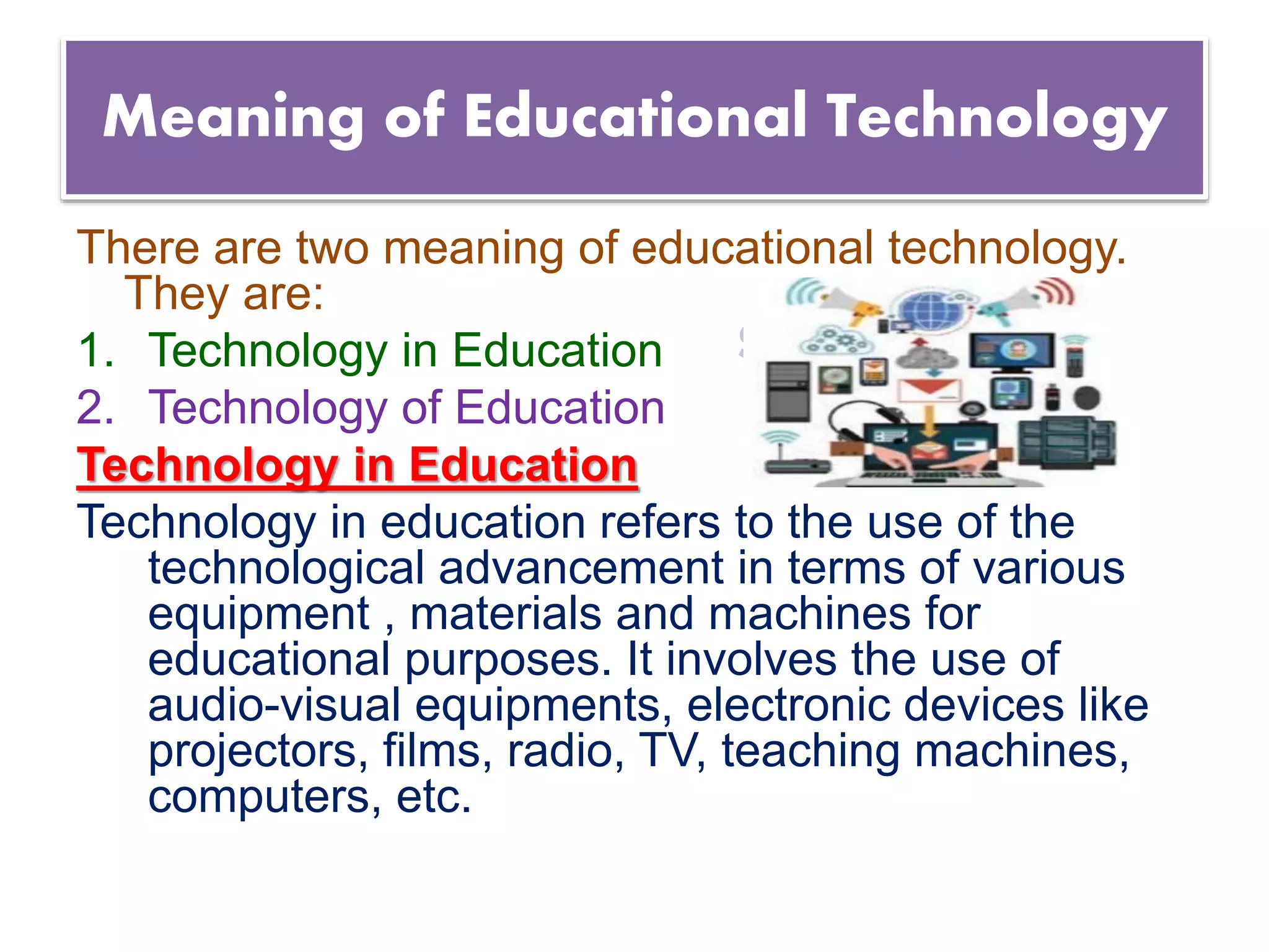 Suresh Babu G
Meaning of Educational Technology
There are two meaning of educational technology.
They are:
1. Technology in Education
2. Technology of Education
Technology in Education
Technology in education refers to the use of the
technological advancement in terms of various
equipment , materials and machines for
educational purposes. It involves the use of
audio-visual equipments, electronic devices like
projectors, films, radio, TV, teaching machines,
computers, etc.
 
