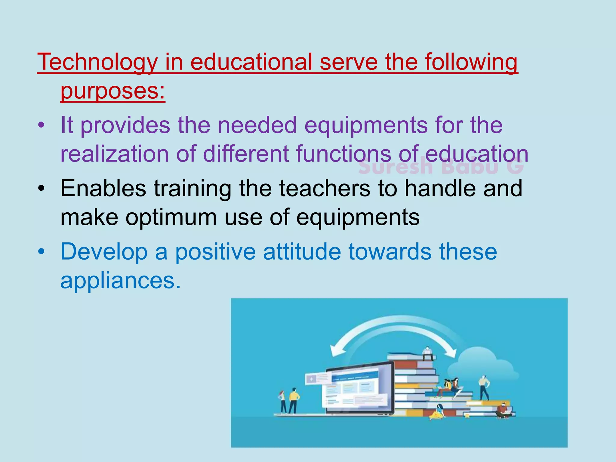 Suresh Babu G
Technology in educational serve the following
purposes:
• It provides the needed equipments for the
realization of different functions of education
• Enables training the teachers to handle and
make optimum use of equipments
• Develop a positive attitude towards these
appliances.
 