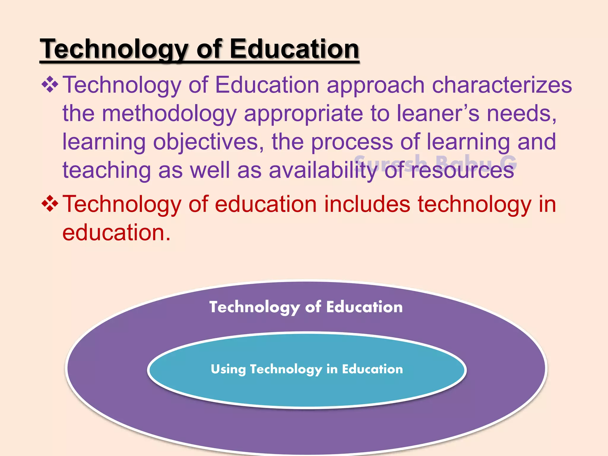 Suresh Babu G
Technology of Education
Technology of Education approach characterizes
the methodology appropriate to leaner’s needs,
learning objectives, the process of learning and
teaching as well as availability of resources
Technology of education includes technology in
education.
Technology of Education
Using Technology in Education
 