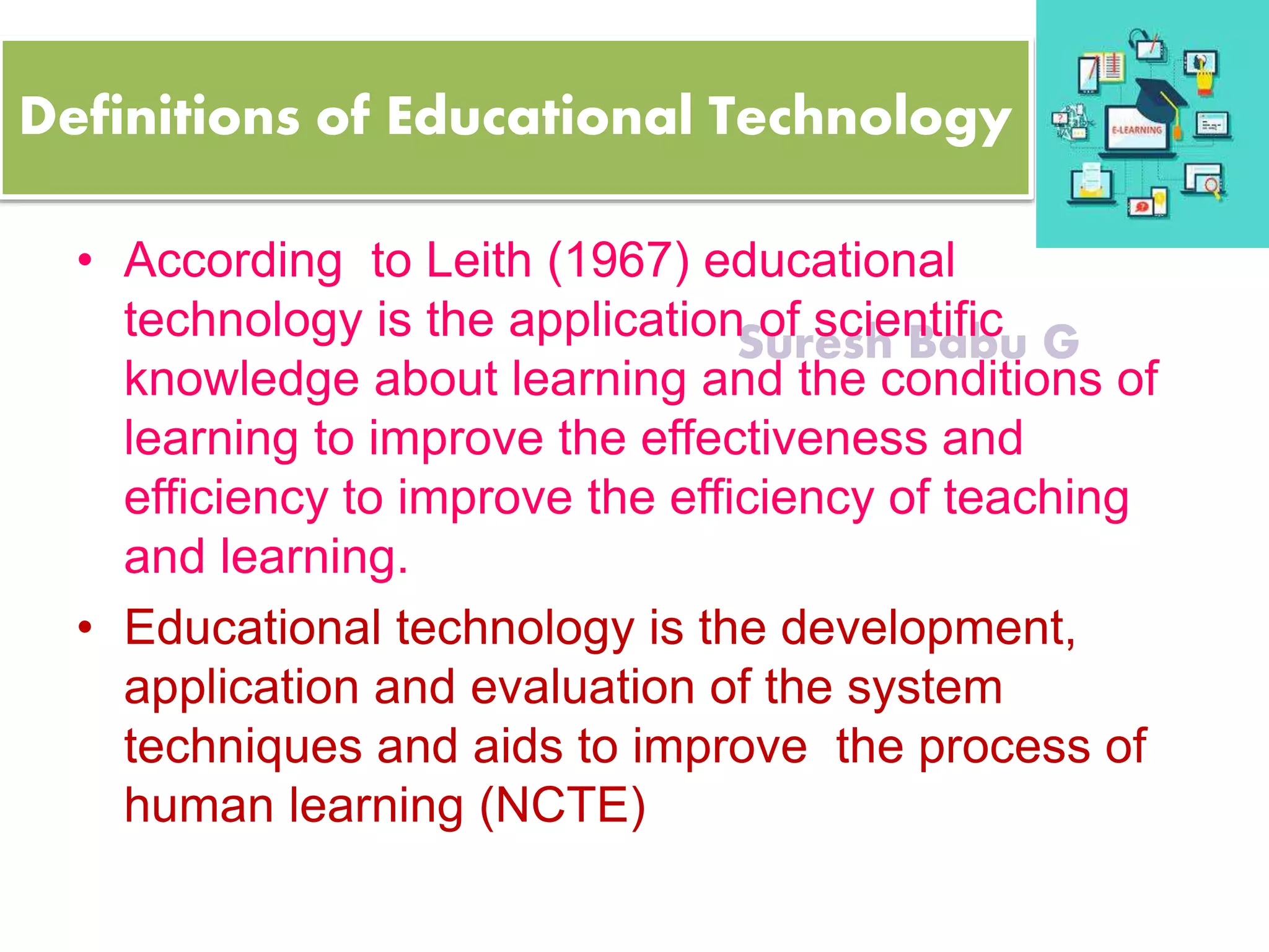 Suresh Babu G
Definitions of Educational Technology
• According to Leith (1967) educational
technology is the application of scientific
knowledge about learning and the conditions of
learning to improve the effectiveness and
efficiency to improve the efficiency of teaching
and learning.
• Educational technology is the development,
application and evaluation of the system
techniques and aids to improve the process of
human learning (NCTE)
 