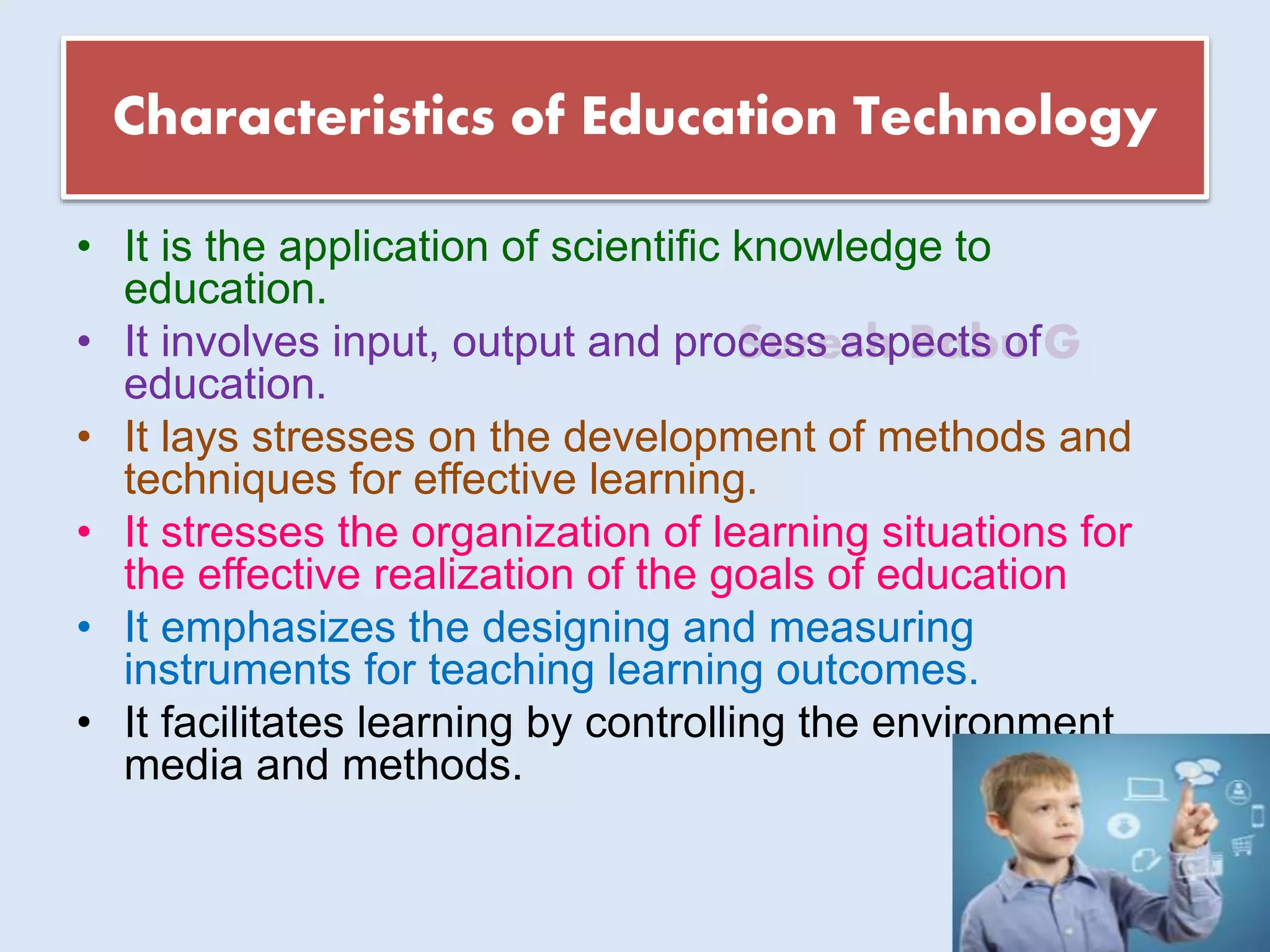 Suresh Babu G
Characteristics of Education Technology
• It is the application of scientific knowledge to
education.
• It involves input, output and process aspects of
education.
• It lays stresses on the development of methods and
techniques for effective learning.
• It stresses the organization of learning situations for
the effective realization of the goals of education
• It emphasizes the designing and measuring
instruments for teaching learning outcomes.
• It facilitates learning by controlling the environment
media and methods.
 