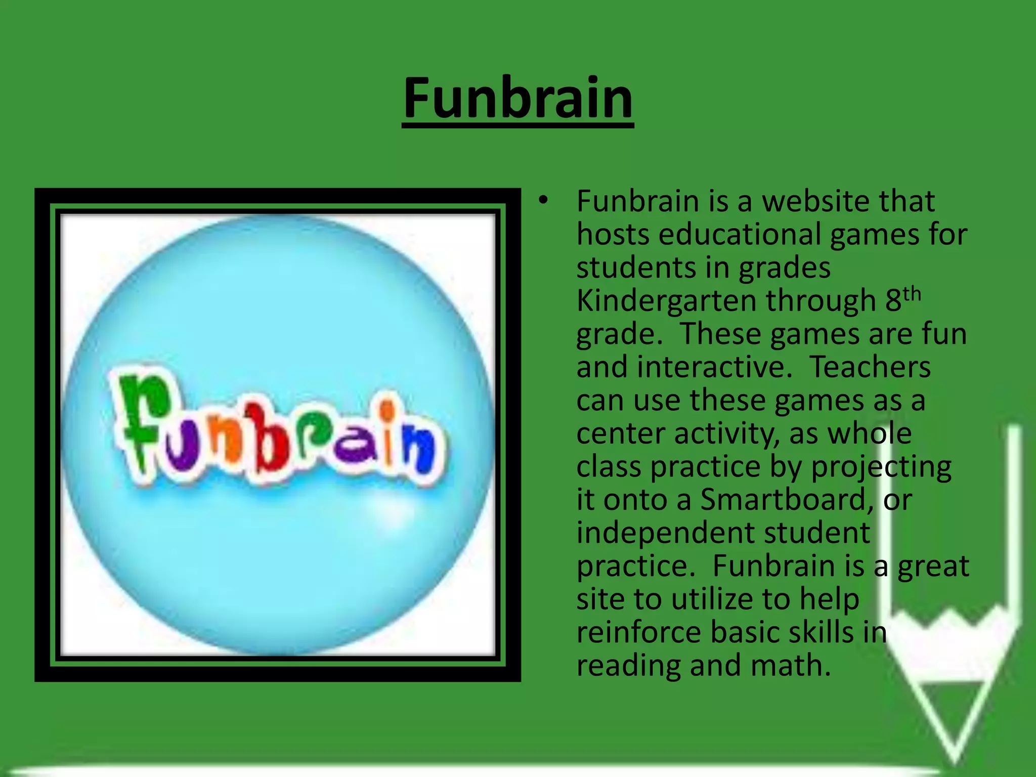 Funbrain
• Funbrain is a website that
hosts educational games for
students in grades
Kindergarten through 8th
grade. These games are fun
and interactive. Teachers
can use these games as a
center activity, as whole
class practice by projecting
it onto a Smartboard, or
independent student
practice. Funbrain is a great
site to utilize to help
reinforce basic skills in
reading and math.
 