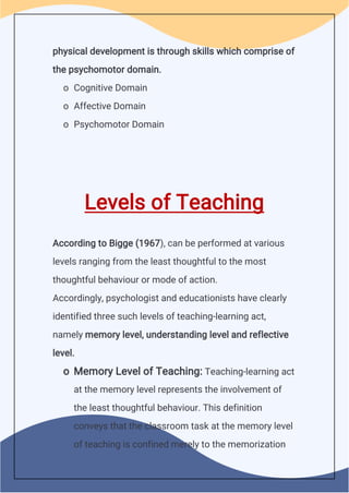 physical development is through skills which comprise of
the psychomotor domain.
o Cognitive Domain
o Affective Domain
o Psychomotor Domain
Levels of Teaching
According to Bigge (1967), can be performed at various
levels ranging from the least thoughtful to the most
thoughtful behaviour or mode of action.
Accordingly, psychologist and educationists have clearly
identified three such levels of teaching-learning act,
namely memory level, understanding level and reflective
level.
o Memory Level of Teaching: Teaching-learning act
at the memory level represents the involvement of
the least thoughtful behaviour. This definition
conveys that the classroom task at the memory level
of teaching is confined merely to the memorization
 