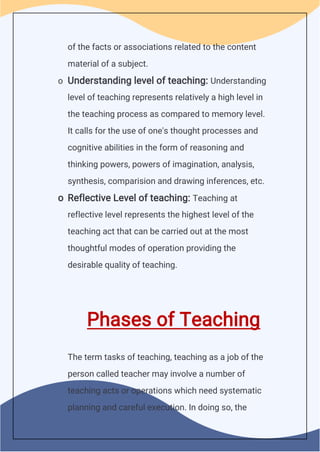 of the facts or associations related to the content
material of a subject.
o Understanding level of teaching: Understanding
level of teaching represents relatively a high level in
the teaching process as compared to memory level.
It calls for the use of one's thought processes and
cognitive abilities in the form of reasoning and
thinking powers, powers of imagination, analysis,
synthesis, comparision and drawing inferences, etc.
o Reflective Level of teaching: Teaching at
reflective level represents the highest level of the
teaching act that can be carried out at the most
thoughtful modes of operation providing the
desirable quality of teaching.
Phases of Teaching
The term tasks of teaching, teaching as a job of the
person called teacher may involve a number of
teaching acts or operations which need systematic
planning and careful execution. In doing so, the
 