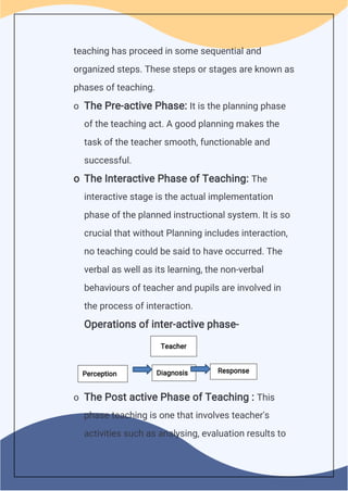 teaching has proceed in some sequential and
organized steps. These steps or stages are known as
phases of teaching.
o The Pre-active Phase: It is the planning phase
of the teaching act. A good planning makes the
task of the teacher smooth, functionable and
successful.
o The Interactive Phase of Teaching: The
interactive stage is the actual implementation
phase of the planned instructional system. It is so
crucial that without Planning includes interaction,
no teaching could be said to have occurred. The
verbal as well as its learning, the non-verbal
behaviours of teacher and pupils are involved in
the process of interaction.
Operations of inter-active phase-
o The Post active Phase of Teaching : This
phase teaching is one that involves teacher's
activities such as analysing, evaluation results to
Diagnosis Response
Teacher
Perception
 
