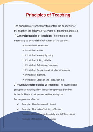 Principles of Teaching
The principles are necessary to control the behaviour of
the teacher; the following two types of teaching principles:
1) General principles of Teaching: The principles are
necessary to control the behaviour of the teacher.
 Principles of Motivation
 Principle of interest
 Principle of learning by doing
 Principle of linking with life.
 Principle of Selection of contents,
 Principle of Recognizing individual differences
 Principle of planning.
 Principle of Creation and Recreation etc.
2) Psychological principles of Teaching: The psychological
principles of teaching affect the teaching-process directly or
indirectly. These principles are used for turning the
learning-process effective.
 Principle of Motivation and Interest
 Principle of Imparting Training to Senses
 Principle of Encouraging Creativity and Self-Expression
 Principle of Repetition and Exercise
 