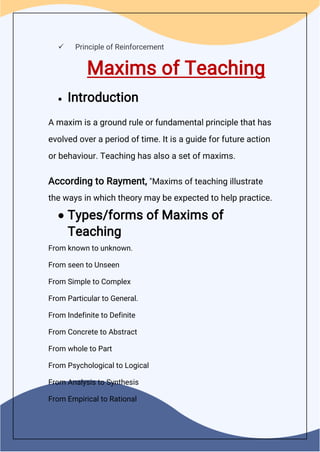  Principle of Reinforcement
Maxims of Teaching
 Introduction
A maxim is a ground rule or fundamental principle that has
evolved over a period of time. It is a guide for future action
or behaviour. Teaching has also a set of maxims.
According to Rayment, "Maxims of teaching illustrate
the ways in which theory may be expected to help practice.
 Types/forms of Maxims of
Teaching
From known to unknown.
From seen to Unseen
From Simple to Complex
From Particular to General.
From Indefinite to Definite
From Concrete to Abstract
From whole to Part
From Psychological to Logical
From Analysis to Synthesis
From Empirical to Rational
 