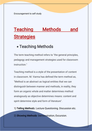 Encouragement to self study
Teaching Methods and
Strategies
 Teaching Methods
The term teaching method refers to "the general principles,
pedagogy and management strategies used for classroom
instruction."
Teaching method is a style of the presentation of content
in classroom. M. Varma has defined the term method as,
"Method is an abstract as logical entities that we can
distinguish between manner and methods, in reality, they
form an organic whole and matter determines method
analogously as objective determines means: content and
spirit determine style and form of literature".
1) Telling Methods: Lecture Questioning. Discussion etc.
2) Showing Methods: Demonstration, Excursion.
 