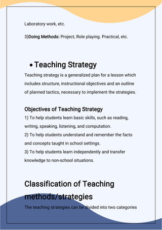 Laboratory work, etc.
3)Doing Methods: Project, Role playing. Practical, etc.
 Teaching Strategy
Teaching strategy is a generalized plan for a lesson which
includes structure, instructional objectives and an outline
of planned tactics, necessary to implement the strategies.
Objectives of Teaching Strategy
1) To help students learn basic skills, such as reading,
writing, speaking, listening, and computation.
2) To help students understand and remember the facts
and concepts taught in school settings.
3) To help students learn independently and transfer
knowledge to non-school situations.
Classification of Teaching
methods/strategies
The teaching strategies can be divided into two categories
 
