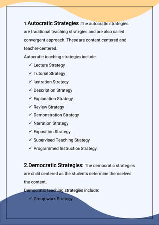 1.Autocratic Strategies :The autocratic strategies
are traditional teaching strategies and are also called
convergent approach. These are content centered and
teacher-centered.
Autocratic teaching strategies include:
 Lecture Strategy
 Tutorial Strategy
 lustration Strategy
 Description Strategy
 Explanation Strategy
 Review Strategy
 Demonstration Strategy
 Narration Strategy
 Exposition Strategy
 Supervised Teaching Strategy
 Programmed Instruction Strategy.
2.Democratic Strategies: The democratic strategies
are child centered as the students determine themselves
the content.
Democratic teaching strategies include:
 Group-work Strategy
 