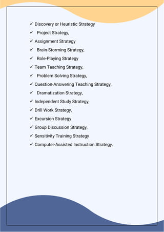  Discovery or Heuristic Strategy
 Project Strategy,
 Assignment Strategy
 Brain-Storming Strategy,
 Role-Playing Strategy
 Team Teaching Strategy,
 Problem Solving Strategy,
 Question-Answering Teaching Strategy,
 Dramatization Strategy,
 Independent Study Strategy,
 Drill Work Strategy,
 Excursion Strategy
 Group Discussion Strategy,
 Sensitivity Training Strategy
 Computer-Assisted Instruction Strategy.
 