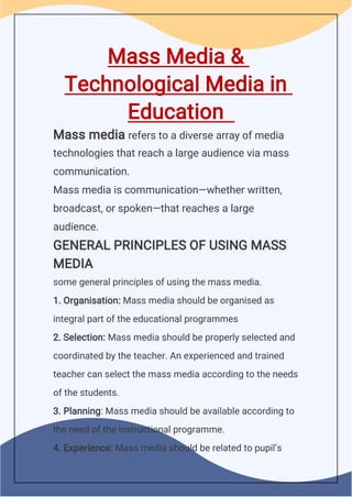 Mass Media &
Technological Media in
Education
Mass media refers to a diverse array of media
technologies that reach a large audience via mass
communication.
Mass media is communication—whether written,
broadcast, or spoken—that reaches a large
audience.
GENERAL PRINCIPLES OF USING MASS
MEDIA
some general principles of using the mass media.
1. Organisation: Mass media should be organised as
integral part of the educational programmes
2. Selection: Mass media should be properly selected and
coordinated by the teacher. An experienced and trained
teacher can select the mass media according to the needs
of the students.
3. Planning: Mass media should be available according to
the need of the instructional programme.
4. Experience: Mass media should be related to pupil’s
 