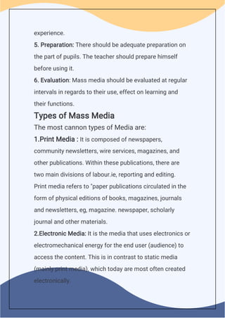 experience.
5. Preparation: There should be adequate preparation on
the part of pupils. The teacher should prepare himself
before using it.
6. Evaluation: Mass media should be evaluated at regular
intervals in regards to their use, effect on learning and
their functions.
Types of Mass Media
The most cannon types of Media are:
1.Print Media : It is composed of newspapers,
community newsletters, wire services, magazines, and
other publications. Within these publications, there are
two main divisions of labour.ie, reporting and editing.
Print media refers to "paper publications circulated in the
form of physical editions of books, magazines, journals
and newsletters, eg, magazine. newspaper, scholarly
journal and other materials.
2.Electronic Media: It is the media that uses electronics or
electromechanical energy for the end user (audience) to
access the content. This is in contrast to static media
(mainly print media), which today are most often created
electronically.
 