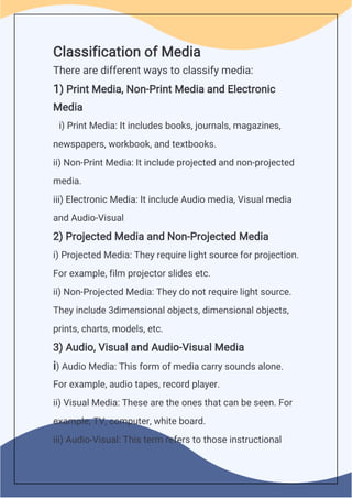 Classification of Media
There are different ways to classify media:
1) Print Media, Non-Print Media and Electronic
Media
i) Print Media: It includes books, journals, magazines,
newspapers, workbook, and textbooks.
ii) Non-Print Media: It include projected and non-projected
media.
iii) Electronic Media: It include Audio media, Visual media
and Audio-Visual
2) Projected Media and Non-Projected Media
i) Projected Media: They require light source for projection.
For example, film projector slides etc.
ii) Non-Projected Media: They do not require light source.
They include 3dimensional objects, dimensional objects,
prints, charts, models, etc.
3) Audio, Visual and Audio-Visual Media
i) Audio Media: This form of media carry sounds alone.
For example, audio tapes, record player.
ii) Visual Media: These are the ones that can be seen. For
example, TV, computer, white board.
iii) Audio-Visual: This term refers to those instructional
 