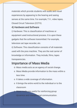 materials which provide students with audio and visual
experiences by appearing to the hearing and seeing
senses at the same time. For example, T.V., video tapes,
Closed Circuit Television (CCTV).
4) Hardware and Software
i) Hardware: This is classification of machines or
equipment used instructional process. It is upon these
gadgets that the software transmitted. For example,
television set tape recorder, etc.
ii) Software: This classification consists of all materials
used with the pres machine. They are the real carrier of
knowledge or information. They include, films, tapes
transparencies.
Importance of Mass Media
o Mass media acts as an agency of social change.
o Mass Media provide information to the mass within a
less time.
o It takes a wide coverage of information.
o It brings the entire world to the individual or to the
classroom
o Mass media are useful for reinforcing group
dynamics and interpersonal communication.
 